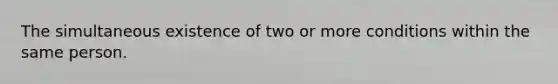 The simultaneous existence of two or more conditions within the same person.