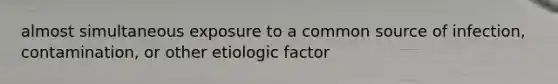 almost simultaneous exposure to a common source of infection, contamination, or other etiologic factor