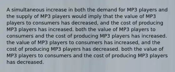 A simultaneous increase in both the demand for MP3 players and the supply of MP3 players would imply that the value of MP3 players to consumers has decreased, and the cost of producing MP3 players has increased. both the value of MP3 players to consumers and the cost of producing MP3 players has increased. the value of MP3 players to consumers has increased, and the cost of producing MP3 players has decreased. both the value of MP3 players to consumers and the cost of producing MP3 players has decreased.