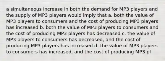 a simultaneous increase in both the demand for MP3 players and the supply of MP3 players would imply that a. both the value of MP3 players to consumers and the cost of producing MP3 players has increased b. both the value of MP3 players to consumers and the cost of producing MP3 players has decreased c. the value of MP3 players to consumers has decreased, and the cost of producing MP3 players has increased d. the value of MP3 players to consumers has increased, and the cost of producing MP3 pl