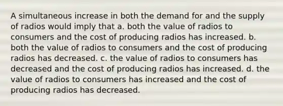 A simultaneous increase in both the demand for and the supply of radios would imply that a. both the value of radios to consumers and the cost of producing radios has increased. b. both the value of radios to consumers and the cost of producing radios has decreased. c. the value of radios to consumers has decreased and the cost of producing radios has increased. d. the value of radios to consumers has increased and the cost of producing radios has decreased.