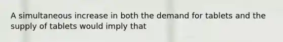 A simultaneous increase in both the demand for tablets and the supply of tablets would imply that