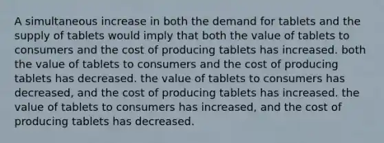 A simultaneous increase in both the demand for tablets and the supply of tablets would imply that both the value of tablets to consumers and the cost of producing tablets has increased. both the value of tablets to consumers and the cost of producing tablets has decreased. the value of tablets to consumers has decreased, and the cost of producing tablets has increased. the value of tablets to consumers has increased, and the cost of producing tablets has decreased.