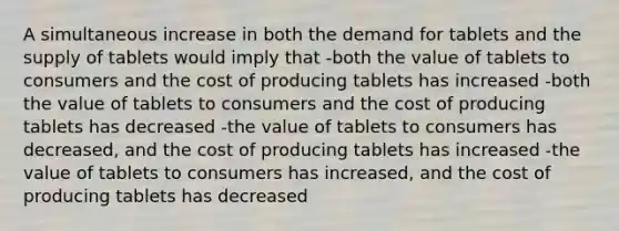 A simultaneous increase in both the demand for tablets and the supply of tablets would imply that -both the value of tablets to consumers and the cost of producing tablets has increased -both the value of tablets to consumers and the cost of producing tablets has decreased -the value of tablets to consumers has decreased, and the cost of producing tablets has increased -the value of tablets to consumers has increased, and the cost of producing tablets has decreased