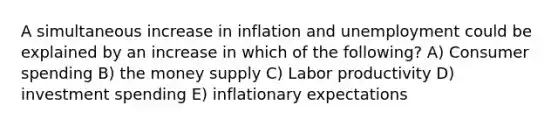 A simultaneous increase in inflation and unemployment could be explained by an increase in which of the following? A) Consumer spending B) the money supply C) Labor productivity D) investment spending E) inflationary expectations