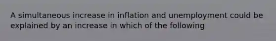 A simultaneous increase in inflation and unemployment could be explained by an increase in which of the following