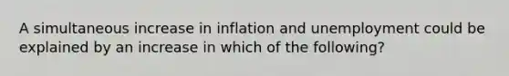 A simultaneous increase in inflation and unemployment could be explained by an increase in which of the following?