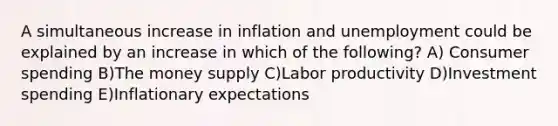 A simultaneous increase in inflation and unemployment could be explained by an increase in which of the following? A) Consumer spending B)The money supply C)Labor productivity D)Investment spending E)Inflationary expectations