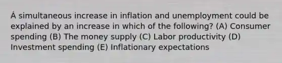 Á simultaneous increase in inflation and unemployment could be explained by an increase in which of the following? (A) Consumer spending (B) The money supply (C) Labor productivity (D) Investment spending (E) Inflationary expectations