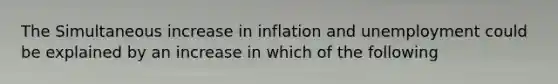 The Simultaneous increase in inflation and unemployment could be explained by an increase in which of the following