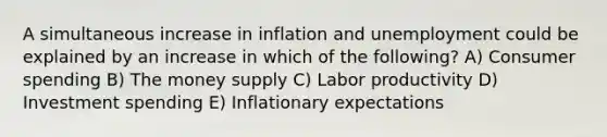 A simultaneous increase in inflation and unemployment could be explained by an increase in which of the following? A) Consumer spending B) The money supply C) Labor productivity D) Investment spending E) Inflationary expectations