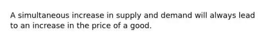 A simultaneous increase in supply and demand will always lead to an increase in the price of a good.