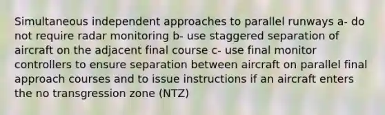 Simultaneous independent approaches to parallel runways a- do not require radar monitoring b- use staggered separation of aircraft on the adjacent final course c- use final monitor controllers to ensure separation between aircraft on parallel final approach courses and to issue instructions if an aircraft enters the no transgression zone (NTZ)