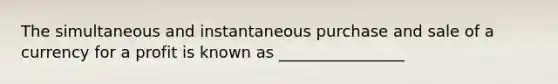 The simultaneous and instantaneous purchase and sale of a currency for a profit is known as ________________