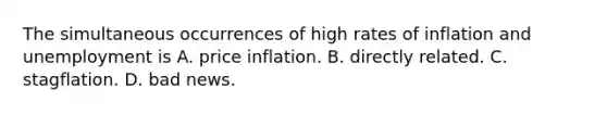 The simultaneous occurrences of high rates of inflation and unemployment is A. price inflation. B. directly related. C. stagflation. D. bad news.