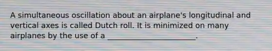 A simultaneous oscillation about an airplane's longitudinal and vertical axes is called Dutch roll. It is minimized on many airplanes by the use of a _______________________.