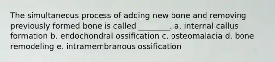 The simultaneous process of adding new bone and removing previously formed bone is called ________. a. internal callus formation b. endochondral ossification c. osteomalacia d. bone remodeling e. intramembranous ossification