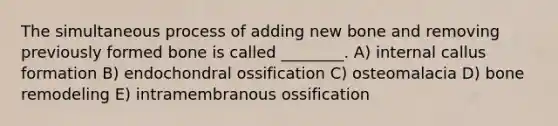 The simultaneous process of adding new bone and removing previously formed bone is called ________. A) internal callus formation B) endochondral ossification C) osteomalacia D) bone remodeling E) intramembranous ossification