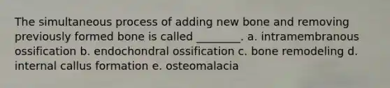 The simultaneous process of adding new bone and removing previously formed bone is called ________. a. intramembranous ossification b. endochondral ossification c. bone remodeling d. internal callus formation e. osteomalacia