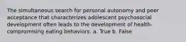 The simultaneous search for personal autonomy and peer acceptance that characterizes adolescent psychosocial development often leads to the development of health-compromising eating behaviors. a. True b. False