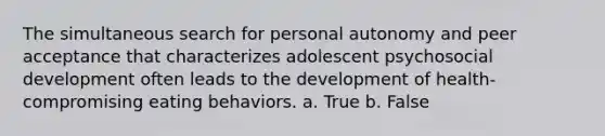 The simultaneous search for personal autonomy and peer acceptance that characterizes adolescent psychosocial development often leads to the development of health-compromising eating behaviors. a. True b. False