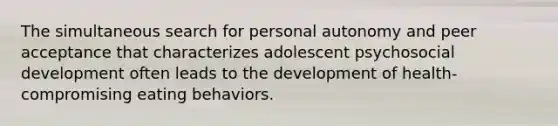 The simultaneous search for personal autonomy and peer acceptance that characterizes adolescent psychosocial development often leads to the development of health-compromising eating behaviors.