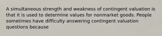 A simultaneous strength and weakness of contingent valuation is that it is used to determine values for nonmarket goods. People sometimes have difficulty answering contingent valuation questions because