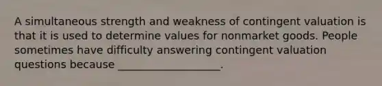 A simultaneous strength and weakness of contingent valuation is that it is used to determine values for nonmarket goods. People sometimes have difficulty answering contingent valuation questions because ___________________.