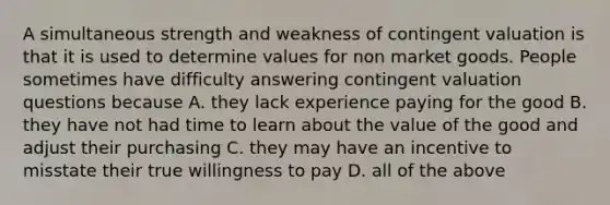 A simultaneous strength and weakness of contingent valuation is that it is used to determine values for non market goods. People sometimes have difficulty answering contingent valuation questions because A. they lack experience paying for the good B. they have not had time to learn about the value of the good and adjust their purchasing C. they may have an incentive to misstate their true willingness to pay D. all of the above