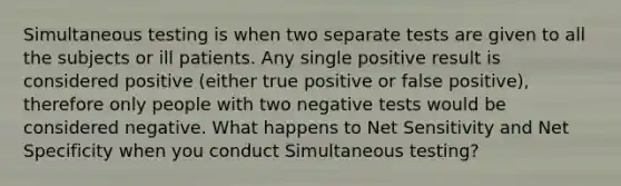 Simultaneous testing is when two separate tests are given to all the subjects or ill patients. Any single positive result is considered positive (either true positive or false positive), therefore only people with two negative tests would be considered negative. What happens to Net Sensitivity and Net Specificity when you conduct Simultaneous testing?