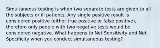 Simultaneous testing is when two separate tests are given to all the subjects or ill patients. Any single positive result is considered positive (either true positive or false positive), therefore only people with two negative tests would be considered negative. What happens to Net Sensitivity and Net Specificity when you conduct simultaneous testing?