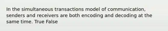 In the simultaneous transactions model of communication, senders and receivers are both encoding and decoding at the same time. True False