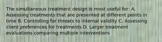 The simultaneous treatment design is most useful for: A. Assessing treatments that are presented at different points in time B. Controlling for threats to internal validity C. Assessing client preferences for treatments D. Larger treatment evaluations comparing multiple interventions