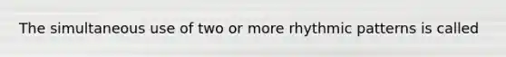 The simultaneous use of two or more rhythmic patterns is called