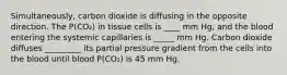 Simultaneously, carbon dioxide is diffusing in the opposite direction. The P(CO₂) in tissue cells is ____ mm Hg, and the blood entering the systemic capillaries is _____ mm Hg. Carbon dioxide diffuses _________ its partial pressure gradient from the cells into the blood until blood P(CO₂) is 45 mm Hg.