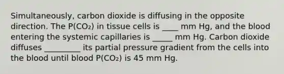 Simultaneously, carbon dioxide is diffusing in the opposite direction. The P(CO₂) in tissue cells is ____ mm Hg, and the blood entering the systemic capillaries is _____ mm Hg. Carbon dioxide diffuses _________ its partial pressure gradient from the cells into the blood until blood P(CO₂) is 45 mm Hg.