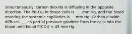 Simultaneously, carbon dioxide is diffusing in the opposite direction. The P(CO₂) in tissue cells is ___ mm Hg, and the blood entering the systemic capillaries is __ mm Hg. Carbon dioxide diffuses ___ its partial pressure gradient from the cells into the blood until blood P(CO₂) is 45 mm Hg.