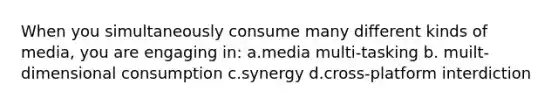 When you simultaneously consume many different kinds of media, you are engaging in: a.media multi-tasking b. muilt-dimensional consumption c.synergy d.cross-platform interdiction