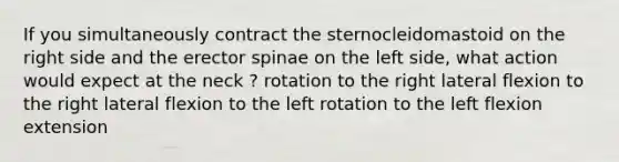 If you simultaneously contract the sternocleidomastoid on the right side and the erector spinae on the left side, what action would expect at the neck ? rotation to the right lateral flexion to the right lateral flexion to the left rotation to the left flexion extension