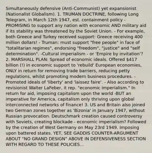 Simultaneously defensive (Anti-Communist) yet expansionist (Nationalist Globalism). 1. TRUMAN DOCTRINE, following Long Telegram, in March 12th 1947, est. containment policy - PROMISING to support any nation with economic AND military aid if its stability was threatened by the Soviet Union. - For example, both Greece and Turkey received support: Greece receiving 400 million dollars! - Truman: must support "free people" in face of "totalitarian regimes", endorsing "freedom", "justice" and "self determination". -Cultural imperialism - or 'Empire by invitation'? 2. MARSHALL PLAN: Spread of economic ideals. Offered 417 billion (!) in economic support to 'rebuild' European economies, ONLY in return for removing trade barriers, reducing petty regulations, whilst promoting modern business procedures. - Promoted ideals of 'liberty' and 'laissez faire'. - Also according to revisionist Walter LaFeber, it rep. "economic imperialism." In return for aid, imposing capitalism upon the world -BUT an imperative for America, capitalism only thriving upon global interconnected networks of finance! 3. US and Britain also joined two German zones together as 'Bizonia' in January 1947, without Russian provocation. Deutschmark creation caused controversy with Soviets, creating blockade - economic imperialism? Followed by the creation of West Germany on May 23rd 1949. Imposing upon battered states. YET, SEE GADDIS COUNTER-ARGUMENT ABOUT "NO GRAND DESIGN" ABOVE IN DEFENSIVENESS SECTION WITH REGARD TO THESE POLICIES...