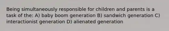 Being simultaneously responsible for children and parents is a task of the: A) baby boom generation B) sandwich generation C) interactionist generation D) alienated generation