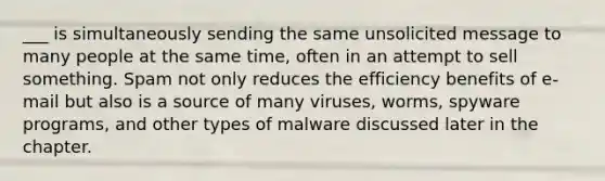 ___ is simultaneously sending the same unsolicited message to many people at the same time, often in an attempt to sell something. Spam not only reduces the efficiency benefits of e-mail but also is a source of many viruses, worms, spyware programs, and other types of malware discussed later in the chapter.