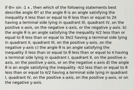 if Θ= sin -1 x , then which of the following statements best describe angle Θ? a) the angle θ is an angle satisfying the inequality π less than or equal to θ less than or equal to 2π having a terminal side lying in quadrant III, quadrant IV, on the positive x-axis, on the negative x-axis, or the negative y-axis. b) the angle θ is an angle satisfying the inequality π/2 less than or equal to θ less than or equal to 3π/2 having a terminal side lying in quadrant II, quadrant III, on the positive y-axis, on the negative y-axis c) the angle θ is an angle satisfying the inequality 0 less than or equal to θ less than or equal to π having a terminal side lying in quadrant I, quadrant II, on the positive x-axis, on the positive y-axis, or on the negative x-axis d) the angle θ is an angle satisfying the inequality -π/2 less than or equal to θ less than or equal to π/2 having a terminal side lying in quadrant I, quadrant IV, on the positive x-axis, on the positive y-axis, or on the negative y-axis.