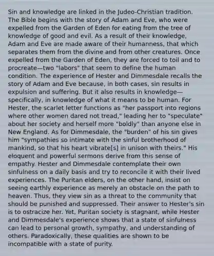 Sin and knowledge are linked in the Judeo-Christian tradition. The Bible begins with the story of Adam and Eve, who were expelled from the Garden of Eden for eating from the tree of knowledge of good and evil. As a result of their knowledge, Adam and Eve are made aware of their humanness, that which separates them from the divine and from other creatures. Once expelled from the Garden of Eden, they are forced to toil and to procreate—two "labors" that seem to define the human condition. The experience of Hester and Dimmesdale recalls the story of Adam and Eve because, in both cases, sin results in expulsion and suffering. But it also results in knowledge—specifically, in knowledge of what it means to be human. For Hester, the scarlet letter functions as "her passport into regions where other women dared not tread," leading her to "speculate" about her society and herself more "boldly" than anyone else in New England. As for Dimmesdale, the "burden" of his sin gives him "sympathies so intimate with the sinful brotherhood of mankind, so that his heart vibrate[s] in unison with theirs." His eloquent and powerful sermons derive from this sense of empathy. Hester and Dimmesdale contemplate their own sinfulness on a daily basis and try to reconcile it with their lived experiences. The Puritan elders, on the other hand, insist on seeing earthly experience as merely an obstacle on the path to heaven. Thus, they view sin as a threat to the community that should be punished and suppressed. Their answer to Hester's sin is to ostracize her. Yet, Puritan society is stagnant, while Hester and Dimmesdale's experience shows that a state of sinfulness can lead to personal growth, sympathy, and understanding of others. Paradoxically, these qualities are shown to be incompatible with a state of purity.
