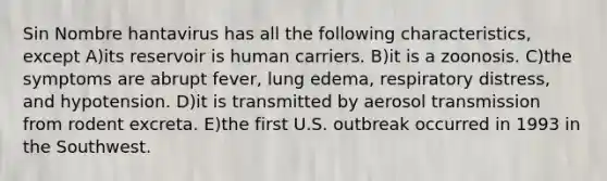 Sin Nombre hantavirus has all the following characteristics, except A)its reservoir is human carriers. B)it is a zoonosis. C)the symptoms are abrupt fever, lung edema, respiratory distress, and hypotension. D)it is transmitted by aerosol transmission from rodent excreta. E)the first U.S. outbreak occurred in 1993 in the Southwest.