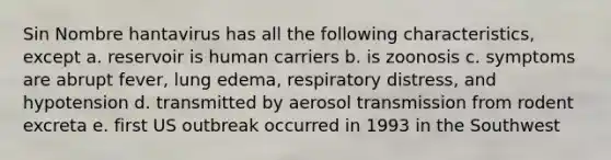 Sin Nombre hantavirus has all the following characteristics, except a. reservoir is human carriers b. is zoonosis c. symptoms are abrupt fever, lung edema, respiratory distress, and hypotension d. transmitted by aerosol transmission from rodent excreta e. first US outbreak occurred in 1993 in the Southwest