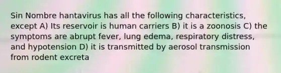 Sin Nombre hantavirus has all the following characteristics, except A) Its reservoir is human carriers B) it is a zoonosis C) the symptoms are abrupt fever, lung edema, respiratory distress, and hypotension D) it is transmitted by aerosol transmission from rodent excreta