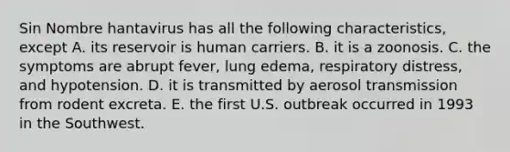 Sin Nombre hantavirus has all the following characteristics, except A. its reservoir is human carriers. B. it is a zoonosis. C. the symptoms are abrupt fever, lung edema, respiratory distress, and hypotension. D. it is transmitted by aerosol transmission from rodent excreta. E. the first U.S. outbreak occurred in 1993 in the Southwest.