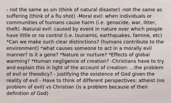 - not the same as sin (think of natural disaster) -not the same as suffering (think of a flu shot) -Moral evil: when individuals or communities of humans cause harm (i.e. genocide, war, litter, theft) -Natural evil: caused by event in nature over which people have little or no control (i.e. tsunamis, earthquakes, famine, etc) *Can we make such clear distinctions? (humans contribute to the environment) *what causes someone to act in a morally evil manner? Is it a gene? *Nature or nurture? *Effects of global warming? *Human negligence of creation? -Christians have to try and explain this in light of the account of creation: ...the problem of evil or theodicy? - justifying the existence of God given the reality of evil - Have to think of different perspectives: atheist (no problem of evil) vs Christian (is a problem because of their definition of God)