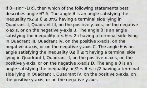 If θ=sin^-1(x), then which of the following statements best describes angle θ? A. The angle θ is an angle satisfying the inequality π/2 ≤ θ ≤ 3π/2 having a terminal side lying in Quadrant II, Quadrant III, on the positive y-axis, on the negative x-axis, or on the negative y-axis B. The angle θ is an angle satisfying the inequality π ≤ θ ≤ 2π having a terminal side lying in Quadrant III, Quadrant IV, on the positive x-axis, on the negative x-axis, or on the negative y-axis C. The angle θ is an angle satisfying the inequality 0≤ θ ≤ π having a terminal side lying in Quadrant I, Quadrant II, on the positive x-axis, on the positive y-axis, or on the negative x-axis D. The angle θ is an angle satisfying the inequality -π /2 ≤ θ ≤ π /2 having a terminal side lying in Quadrant I, Quadrant IV, on the positive x-axis, on the positive y-axis, or on the negative y-axis